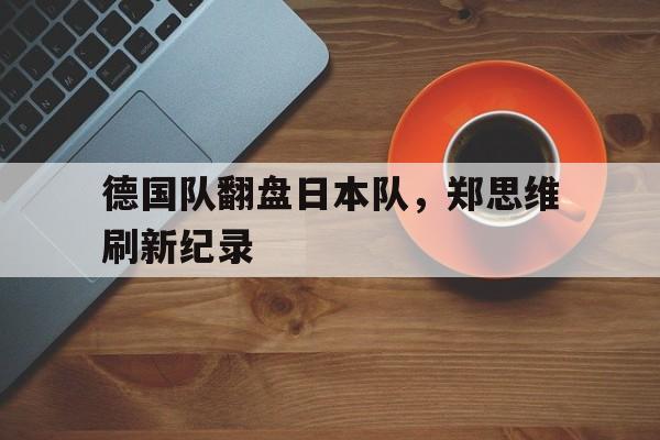 开云官方app入口-德国队翻盘日本队，郑思维刷新纪录